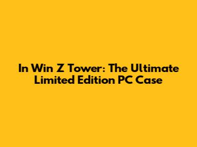 In Win Z Tower: The Ultimate Limited Edition PC Case