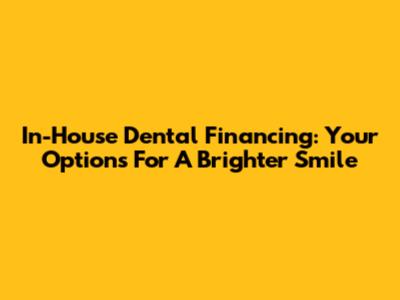 In-House Dental Financing: Your Options For A Brighter Smile