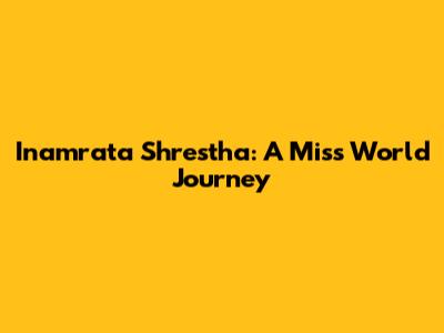 Inamrata Shrestha: A Miss World Journey