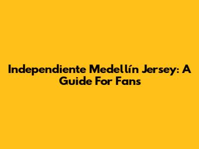 Independiente Medellín Jersey: A Guide For Fans