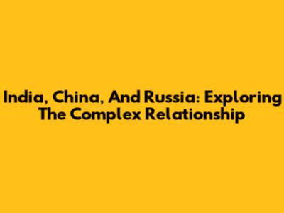 India, China, And Russia: Exploring The Complex Relationship