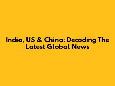 India, US & China: Decoding The Latest Global News