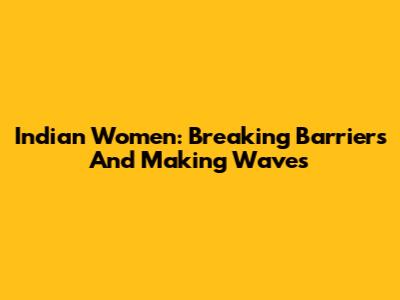 Indian Women: Breaking Barriers And Making Waves