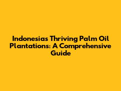 Indonesia's Thriving Palm Oil Plantations: A Comprehensive Guide