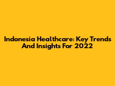 Indonesia Healthcare: Key Trends And Insights For 2022