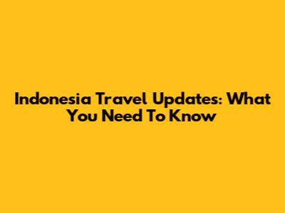 Indonesia Travel Updates: What You Need To Know