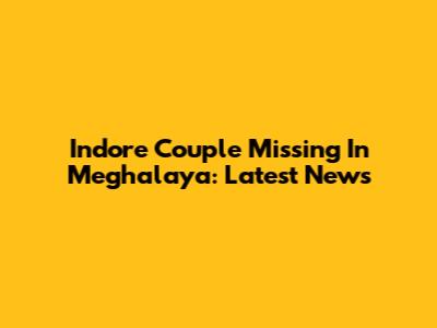 Indore Couple Missing In Meghalaya: Latest News
