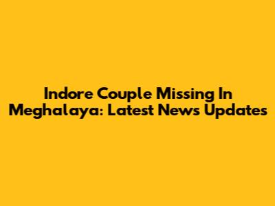 Indore Couple Missing In Meghalaya: Latest News Updates
