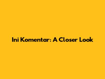 Ini Komentar: A Closer Look