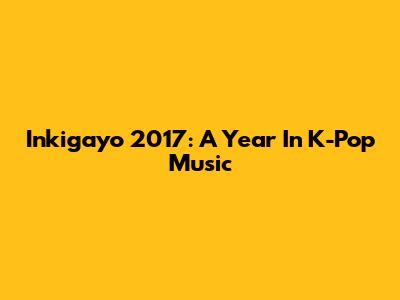 Inkigayo 2017: A Year In K-Pop Music