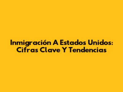 Inmigración A Estados Unidos: Cifras Clave Y Tendencias