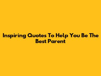 Inspiring Quotes To Help You Be The Best Parent