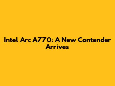 Intel Arc A770: A New Contender Arrives