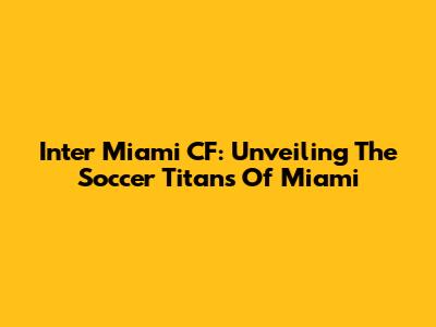 Inter Miami CF: Unveiling The Soccer Titans Of Miami