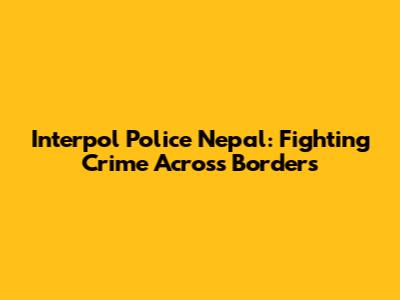 Interpol Police Nepal: Fighting Crime Across Borders