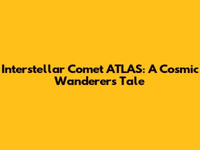 Interstellar Comet ATLAS: A Cosmic Wanderer's Tale