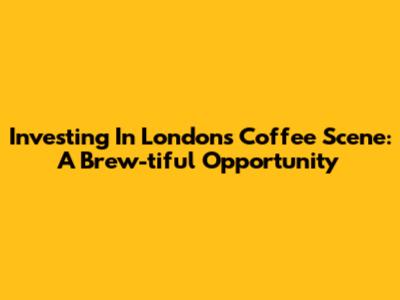 Investing In London's Coffee Scene: A Brew-tiful Opportunity