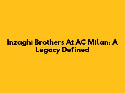 Inzaghi Brothers At AC Milan: A Legacy Defined