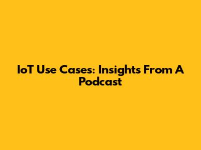 IoT Use Cases: Insights From A Podcast