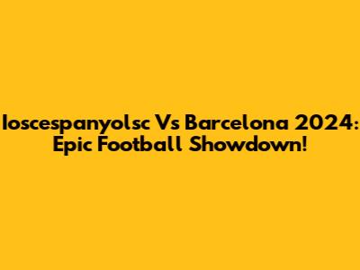 Ioscespanyolsc Vs Barcelona 2024: Epic Football Showdown!