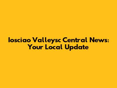 Iosciao Valleysc Central News: Your Local Update