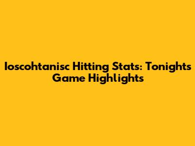 Ioscohtanisc Hitting Stats: Tonight's Game Highlights
