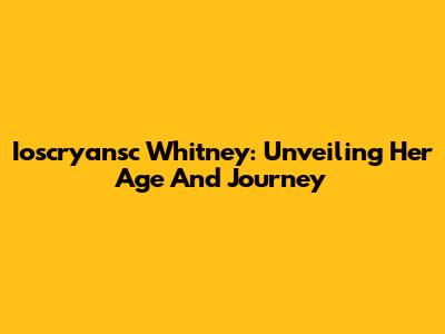 Ioscryansc Whitney: Unveiling Her Age And Journey
