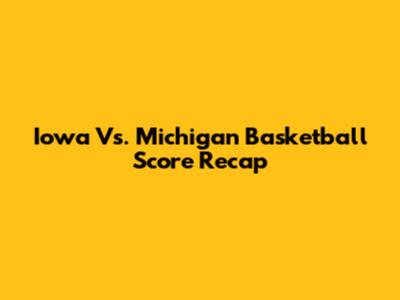 Iowa Vs. Michigan Basketball Score Recap