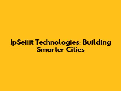 IpSeiiit Technologies: Building Smarter Cities
