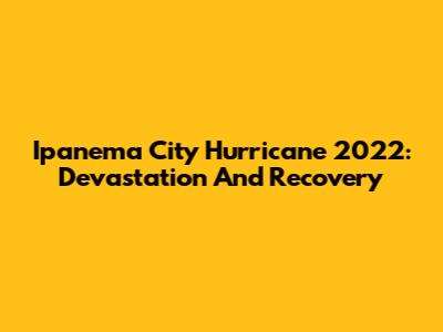 Ipanema City Hurricane 2022: Devastation And Recovery