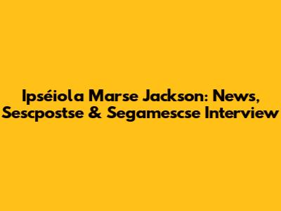 Ipséiola Marse Jackson: News, Sescpostse & Segamescse Interview