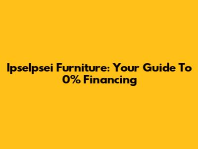 IpseIpsei Furniture: Your Guide To 0% Financing