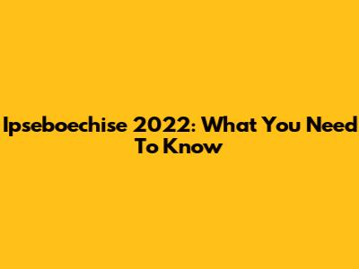 Ipseboechise 2022: What You Need To Know