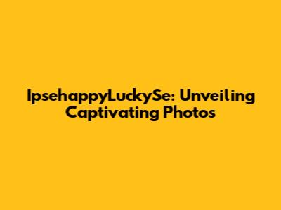 IpsehappyLuckySe: Unveiling Captivating Photos