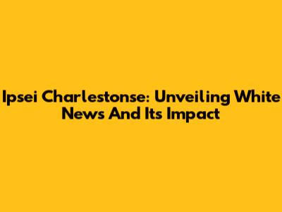 Ipsei Charlestonse: Unveiling White News And Its Impact