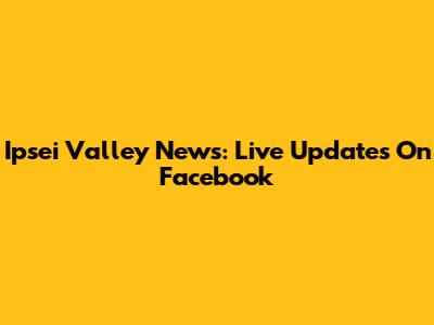 Ipsei Valley News: Live Updates On Facebook