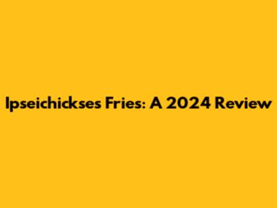 Ipseichickse's Fries: A 2024 Review