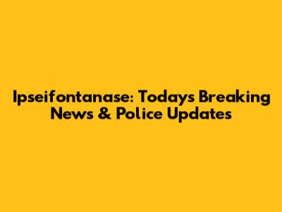 Ipseifontanase: Today's Breaking News & Police Updates