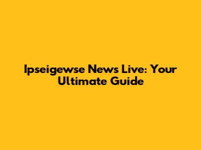 Ipseigewse News Live: Your Ultimate Guide