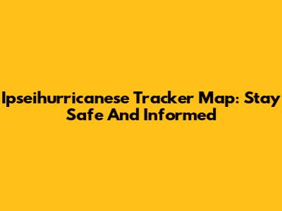 Ipseihurricanese Tracker Map: Stay Safe And Informed