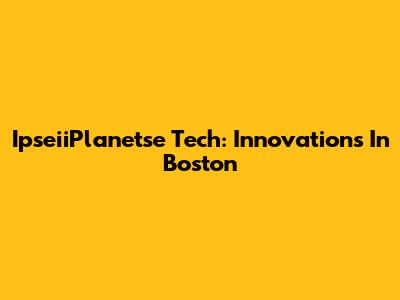 IpseiiPlanetse Tech: Innovations In Boston