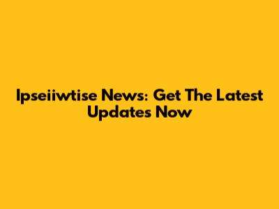 Ipseiiwtise News: Get The Latest Updates Now