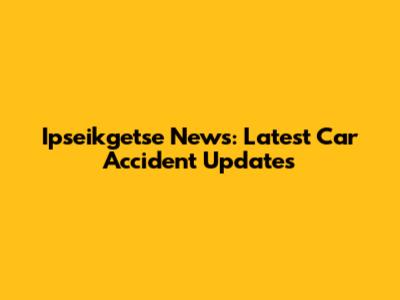 Ipseikgetse News: Latest Car Accident Updates