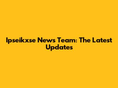 Ipseikxse News Team: The Latest Updates