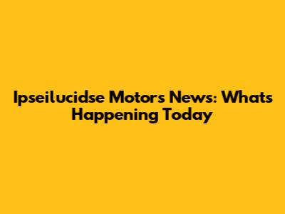 Ipseilucidse Motors News: What's Happening Today