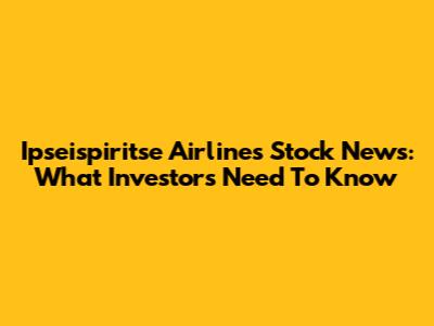 Ipseispiritse Airlines Stock News: What Investors Need To Know