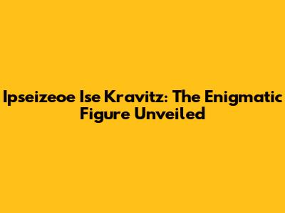 Ipseizeoe Ise Kravitz: The Enigmatic Figure Unveiled