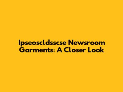 Ipseoscldsscse Newsroom Garments: A Closer Look