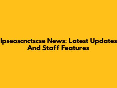 Ipseoscnctscse News: Latest Updates And Staff Features
