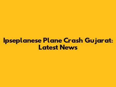 Ipseplanese Plane Crash Gujarat: Latest News